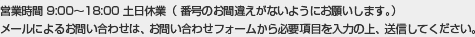 営業時間9：00〜18：00（番号のお間違えがないようにお願いします。）メールによるお問い合わせは、お問い合せフォームから必要事項を入力の上、送信してください。